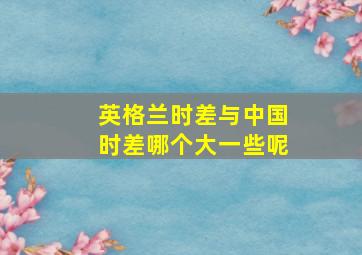 英格兰时差与中国时差哪个大一些呢