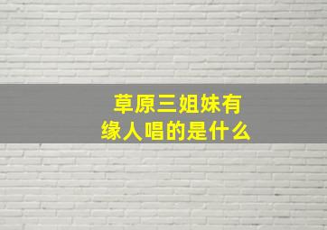 草原三姐妹有缘人唱的是什么