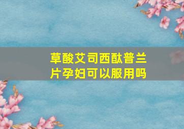 草酸艾司西酞普兰片孕妇可以服用吗