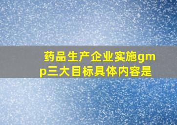 药品生产企业实施gmp三大目标具体内容是