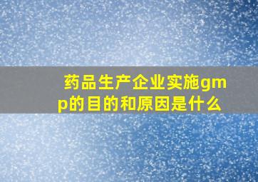 药品生产企业实施gmp的目的和原因是什么