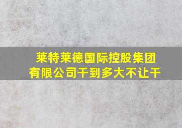 莱特莱德国际控股集团有限公司干到多大不让干