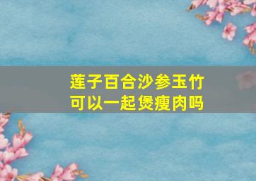 莲子百合沙参玉竹可以一起煲瘦肉吗