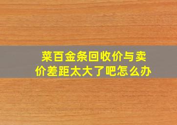 菜百金条回收价与卖价差距太大了吧怎么办