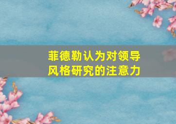 菲德勒认为对领导风格研究的注意力