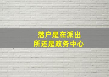 落户是在派出所还是政务中心