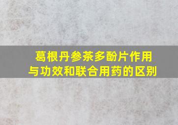 葛根丹参茶多酚片作用与功效和联合用药的区别