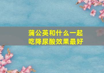 蒲公英和什么一起吃降尿酸效果最好