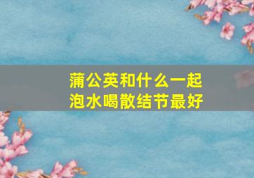 蒲公英和什么一起泡水喝散结节最好