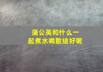 蒲公英和什么一起煮水喝散结好呢