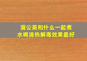 蒲公英和什么一起煮水喝清热解毒效果最好