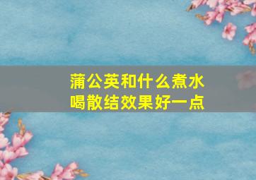 蒲公英和什么煮水喝散结效果好一点