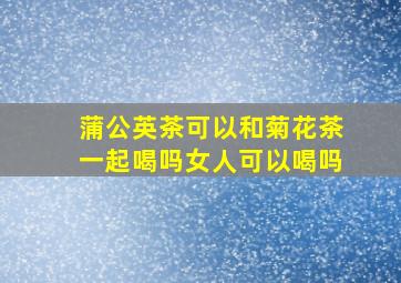 蒲公英茶可以和菊花茶一起喝吗女人可以喝吗