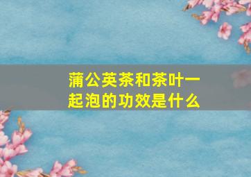 蒲公英茶和茶叶一起泡的功效是什么