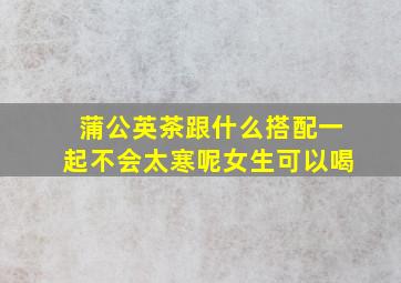 蒲公英茶跟什么搭配一起不会太寒呢女生可以喝