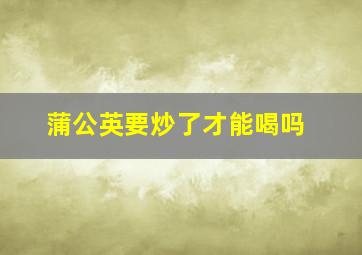 蒲公英要炒了才能喝吗