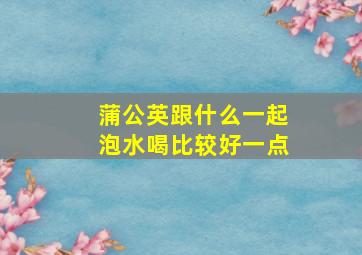 蒲公英跟什么一起泡水喝比较好一点