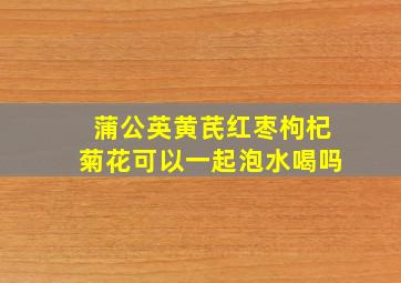 蒲公英黄芪红枣枸杞菊花可以一起泡水喝吗