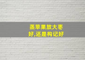 蒸苹果放大枣好,还是构记好