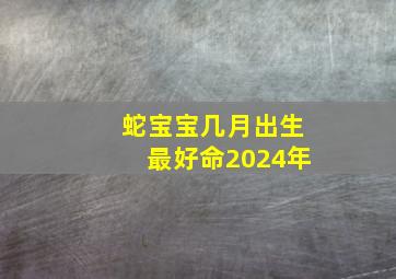 蛇宝宝几月出生最好命2024年