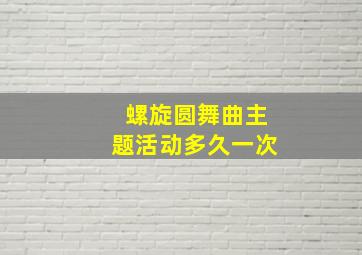 螺旋圆舞曲主题活动多久一次