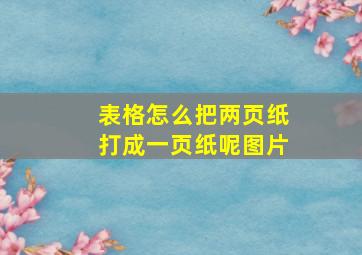 表格怎么把两页纸打成一页纸呢图片