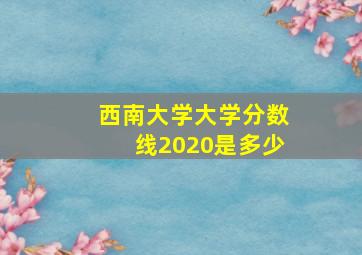 西南大学大学分数线2020是多少