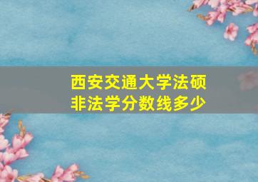 西安交通大学法硕非法学分数线多少