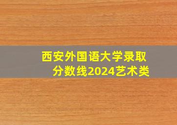 西安外国语大学录取分数线2024艺术类