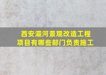 西安灞河景观改造工程项目有哪些部门负责施工