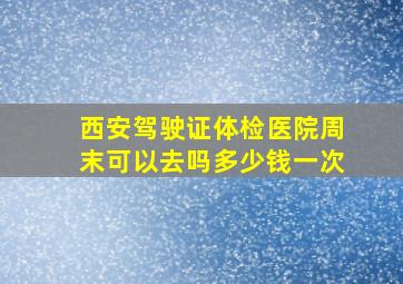 西安驾驶证体检医院周末可以去吗多少钱一次