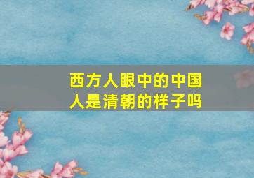 西方人眼中的中国人是清朝的样子吗