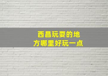 西昌玩耍的地方哪里好玩一点