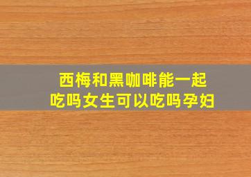 西梅和黑咖啡能一起吃吗女生可以吃吗孕妇