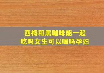 西梅和黑咖啡能一起吃吗女生可以喝吗孕妇