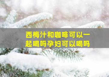 西梅汁和咖啡可以一起喝吗孕妇可以喝吗