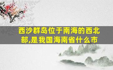 西沙群岛位于南海的西北部,是我国海南省什么市