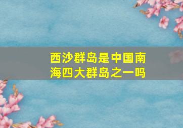 西沙群岛是中国南海四大群岛之一吗