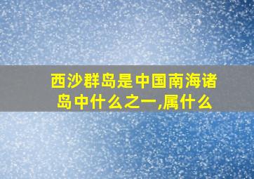 西沙群岛是中国南海诸岛中什么之一,属什么