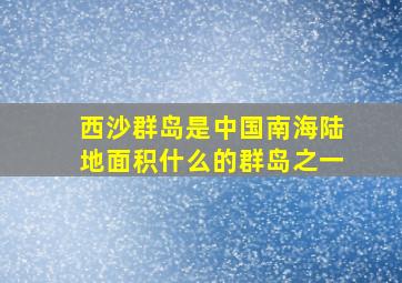 西沙群岛是中国南海陆地面积什么的群岛之一