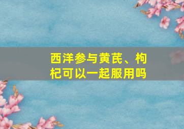 西洋参与黄芪、枸杞可以一起服用吗