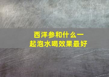 西洋参和什么一起泡水喝效果最好