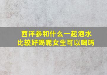 西洋参和什么一起泡水比较好喝呢女生可以喝吗