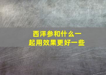 西洋参和什么一起用效果更好一些