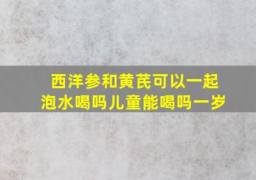 西洋参和黄芪可以一起泡水喝吗儿童能喝吗一岁