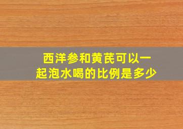 西洋参和黄芪可以一起泡水喝的比例是多少