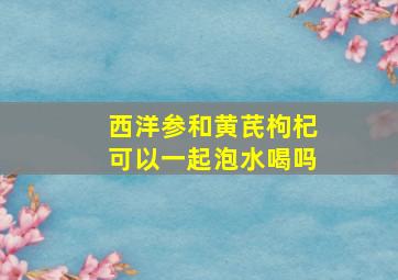 西洋参和黄芪枸杞可以一起泡水喝吗