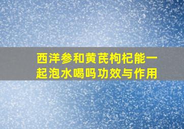 西洋参和黄芪枸杞能一起泡水喝吗功效与作用