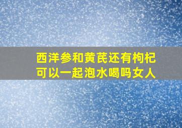 西洋参和黄芪还有枸杞可以一起泡水喝吗女人