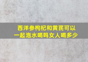 西洋参枸杞和黄芪可以一起泡水喝吗女人喝多少